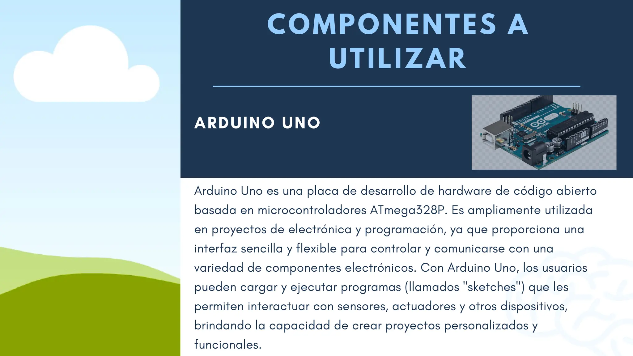 COMPONENTES A
UTILIZAR
ARDUINO UNO
Arduino Uno es una placa de desarrollo de hardware de código abierto
basada en microcontroladores ATmega328P. Es ampliamente utilizada
en proyectos de electrónica y programación, ya que proporciona una
interfaz sencilla y flexible para controlar y comunicarse con una
variedad de componentes electrónicos. Con Arduino Uno, los usuarios
pueden cargar y ejecutar programas (llamados "sketches") que les
permiten interactuar con sensores, actuadores y otros dispositivos,
brindando la capacidad de crear proyectos personalizados y
funcionales.
 