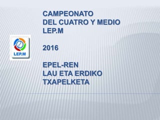 CAMPEONATO
DEL CUATRO Y MEDIO
LEP.M
2016
EPEL-REN
LAU ETA ERDIKO
TXAPELKETA
 