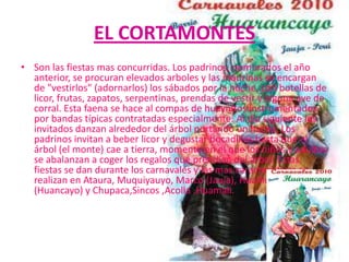 EL CORTAMONTES
• Son las fiestas mas concurridas. Los padrinos, nombrados el año
  anterior, se procuran elevados arboles y las madrinas se encargan
  de "vestirlos" (adornarlos) los sábados por la noche, con botellas de
  licor, frutas, zapatos, serpentinas, prendas de vestir y alguna ave de
  corral. Esta faena se hace al compas de huaynitos instrumentados
  por bandas típicas contratadas especialmente. Al día siguiente los
  invitados danzan alrededor del árbol portando un hacha. Los
  padrinos invitan a beber licor y degustar bocadillos hasta que el
  árbol (el monte) cae a tierra, momento en el que los niños y adultos
  se abalanzan a coger los regalos que prendían del árbol. Estas
  fiestas se dan durante los carnavales y las mas características se
  realizan en Ataura, Muquiyauyo, Marco (Jauja), Hualhuas
  (Huancayo) y Chupaca,Sincos ,Acolla ,Huamali.
 