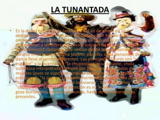 LA TUNANTADA

• Es la danza principal de las fiestas del 20 de enero en Jauja,
  dedicadas a los patrones San Sebastián y San Fabián (sincretismo
  cristiano de los señores del trueno y de la lluvia). Los "tunantes"
  representan a las diferentes clases sociales de la colonia, así como a
  los numerosos visitantes que venían desde lejanas tierras para
  curarse en el benigno clima jaujino; por ello, cada personaje de la
  danza lleva atuendos diferentes. Las principales figuras son "el
  español" y la huanca» (o "la chupaquina"), su amante, chola
  ostentosa interpretada siempre por hombres disfrazados de
  mujeres (pues se supo que ninguna jaujina aceptaría representar
  este papel); "la jaujina", elegantemente vestida luciendo joyas; los
  "tucumanos", los "curanderos bolivianos", los "cuzqueños", los
  "chutos", etc. El centro de atención es el "huatrila", quien al bailar
  goza burlándose de todo el mundo, hasta de las autoridades
  presentes.
 
