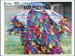 LOS AVELINOS
• En el pueblo de San Jerónimo se baila, cada 30 de
  setiembre (fiesta patronal), la danza de los
  "avelinos", personajes que representan a los
  guerrilleros de las tropas caceristas. Usan una
  mascara de cuero de venado y su vestimenta
  consta de un fino terno sobre el cual superponen
  otro, andrajoso y lleno de parches; calzan ojotas
  recubiertas de bastante lana y algunos portan
  mantas, con las cuales torean en la plaza del
  pueblo.
 