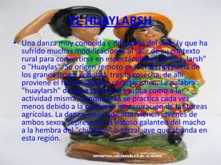 EL HUAYLARSH
• Una danza muy conocida y difundida del valle (y que ha
  sufrido muchas modificaciones al salir de su contexto
  rural para convertirse en espectáculo) es el "huaylarsh"
  o "Huaylas". Su origen remoto es la trilla nocturna de
  los granos (trigo, cebada), tras la cosecha, de allí
  proviene el fuerte zapateo característico. La palabra
  "huaylarsh" designa tanto a la música como a la
  actividad misma, aunque esta se practica cada vez
  menos debido a la creciente mecanización de las tareas
  agrícolas. La danza, en la que intervienen jóvenes de
  ambos sexos, representa el vistoso galanteo del macho
  a la hembra del "chihuaco" o zorzal, ave que abunda en
  esta región.
 