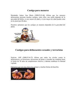 Castigo para menores

Hernández Juárez Ana María (2008.P.43-46) Afirma que los menores
delincuentes presenta muchos castigos, entre ellos, una multa depende de la
gravedad del delito, si eres menor de edad y si eres mayor de edad puedes estar
en la cárcel por 60 años.

Nosotros opinamos que los castigos en menores dependen de la gravedad del
delito.




      Castigos para delincuentes sexuales y terroristas


Noticias. ASP (2008.P.36-37) Afirma que todos los niveles contra la
delincuencia y el terrorismo, elevaciones de penas y extender las condenas hasta
el limite de 30 años de cumplimiento efectivo y además establecer la libertad
vigilada.

Opinamos que son muy duros los castigos y muchas formas de hacerlos.
 