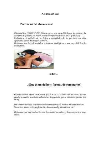 Abuso sexual


      Prevención del abuso sexual


Zabaleta Noe (2009.P.47-51) Afirma que es una tarea difícil para los padres y la
sociedad en general, los padres a menudo ignoran el modo en el que han de
Enfrentarse al cuidado de sus hijos y necesidades de lo que haría un niño
aprendiz a través de ensayos y errores.
Opinamos que hay demasiados problemas sicológicos y son muy difíciles de
combatirlos.




                                      Delitos


              ¿Que es un delito y formas de cometerlos?


Gómez Riveras María del Carmen (2009.P.24-27) Afirma que un delito es una
conducta, acción u omisión voluntaria e imprudente que se encuentra penada por
la ley.

Por lo tanto el delito supone un quebrantamiento y las formas de cometerlo son:
Secuestro, asalto, robo, explotación, abuso sexual y violaciones, etc.

Opinamos que hay muchas formas de cometer un delito, y los castigos son muy
duros.
 