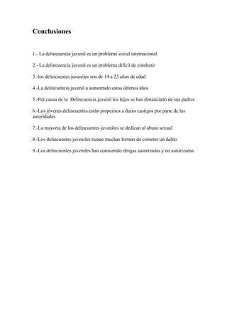Conclusiones


1.- La delincuencia juvenil es un problema social internacional

2.- La delincuencia juvenil es un problema difícil de combatir

3.-los delincuentes juveniles son de 14 a 23 años de edad

4.-La delincuencia juvenil a aumentado estos últimos años

5.-Por causa de la Delincuencia juvenil los hijos se han distanciado de sus padres

6.-Los jóvenes delincuentes están propensos a duros castigos por parte de las
autoridades

7.-La mayoría de los delincuentes juveniles se dedican al abuso sexual

8.-Los delincuentes juveniles tienen muchas formas de cometer un delito

9.-Los delincuentes juveniles han consumido drogas autorizadas y no autorizadas
 