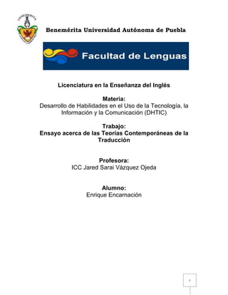 Benemérita Universidad Autónoma de Puebla




      Licenciatura en la Enseñanza del Inglés

                       Materia:
Desarrollo de Habilidades en el Uso de la Tecnología, la
       Información y la Comunicación (DHTIC)

                     Trabajo:
Ensayo acerca de las Teorías Contemporáneas de la
                   Traducción


                     Profesora:
            ICC Jared Sarai Vázquez Ojeda


                       Alumno:
                 Enrique Encarnación




                                                           1
 