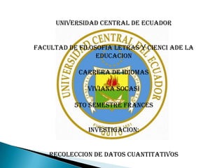 UNIVERSIDAD CENTRAL DE ECUADOR


FACULTAD DE FILOSOFIA LETRAS Y CIENCI ADE LA
                 EDUCACION

            CARRERA DE IDIOMAS

              VIVIANA SOCASI

           5TO SEMESTRE FRANCES


               INVESTIGACION:


    RECOLECCION DE DATOS CUANTITATIVOS
 