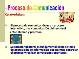 Características:
 El proceso de comunicación es un proceso
interactivo, una comunicación bidireccional
entre alumno y profesor.
 Su carácter bilateral es fundamental como sistema
de adquisición de información que permite controlar
el proceso y realizar correcciones oportunas.
 