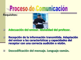 Requisitos:
 Adecuación del emisor. Idoneidad del profesor.
 Recepción de la información transmitida. Adaptación
del emisor a las características y capacidades del
receptor con una correcta audición o visión.
 Descodificación del mensaje. Lenguaje común.
 