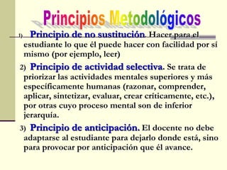 1) Principio de no sustitución. Hacer para el
estudiante lo que él puede hacer con facilidad por sí
mismo (por ejemplo, leer)
2) Principio de actividad selectiva. Se trata de
priorizar las actividades mentales superiores y más
específicamente humanas (razonar, comprender,
aplicar, sintetizar, evaluar, crear críticamente, etc.),
por otras cuyo proceso mental son de inferior
jerarquía.
3) Principio de anticipación. El docente no debe
adaptarse al estudiante para dejarlo donde está, sino
para provocar por anticipación que él avance.
 