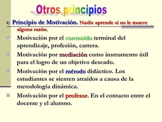 4) Principio de Motivación. Nadie aprende si no le mueve
alguna razón.
 Motivación por el contenido terminal del
aprendizaje, profesión, carrera.
 Motivación por mediación como instrumento útil
para el logro de un objetivo deseado.
 Motivación por el método didáctico. Los
estudiantes se sienten atraídos a causa de la
metodología dinámica.
 Motivación por el profesor. En el contacto entre el
docente y el alumno.
 