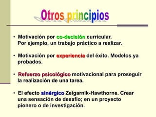 • Motivación por co-decisión curricular.
Por ejemplo, un trabajo práctico a realizar.
• Motivación por experiencia del éxito. Modelos ya
probados.
• Refuerzo psicológico motivacional para proseguir
la realización de una tarea.
• El efecto sinérgico Zeigarnik-Hawthorne. Crear
una sensación de desafío; en un proyecto
pionero o de investigación.
 