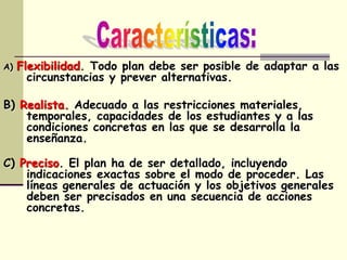 A) Flexibilidad. Todo plan debe ser posible de adaptar a las
circunstancias y prever alternativas.
B) Realista. Adecuado a las restricciones materiales,
temporales, capacidades de los estudiantes y a las
condiciones concretas en las que se desarrolla la
enseñanza.
C) Preciso. El plan ha de ser detallado, incluyendo
indicaciones exactas sobre el modo de proceder. Las
líneas generales de actuación y los objetivos generales
deben ser precisados en una secuencia de acciones
concretas.
 