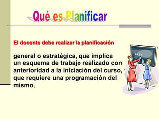 El docente debe realizar la planificación
general o estratégica, que implica
un esquema de trabajo realizado con
anterioridad a la iniciación del curso, y
que requiere una programación del
mismo.
 