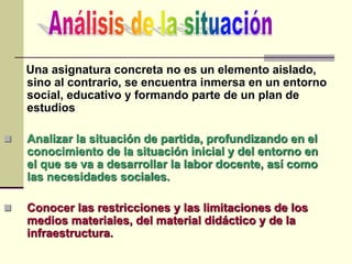 Una asignatura concreta no es un elemento aislado,
sino al contrario, se encuentra inmersa en un entorno
social, educativo y formando parte de un plan de
estudios
 Analizar la situación de partida, profundizando en el
conocimiento de la situación inicial y del entorno en
el que se va a desarrollar la labor docente, así como
las necesidades sociales.
 Conocer las restricciones y las limitaciones de los
medios materiales, del material didáctico y de la
infraestructura.
 