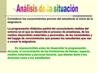Considerar los conocimientos previos del estudiante al inicio de la
asignatura.
La programación didáctica partirá del conocimiento realista del
entorno en el que se desarrolla el proceso de enseñanza, de los
medios disponibles materiales y personales, de las necesidades y
del bagaje de conocimientos que poseen los estudiantes que van
a cursar la asignatura.
Es imprescindible antes de desarrollar la programación
docente, el conocimiento de las limitaciones de tiempo, espacio,
medios materiales y personal docente, que afectan tanto a los
docentes como a los estudiantes.
 