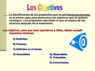 La identificación de los propósitos que se persiguen en el curso,
es el primer paso para determinar los objetivos que se quieren
conseguir. Los propósitos describen lo que se espera de los
alumnos después de la enseñanza.
Los objetivos, para que sean operativos y útiles, deben cumplir
requisitos mínimos:
A) Explícitos.
B) Precisos.
C) Definidos en el tiempo.
D) Alcanzables. E) Observables.
F) Evaluables.
G) Comunicados.
 