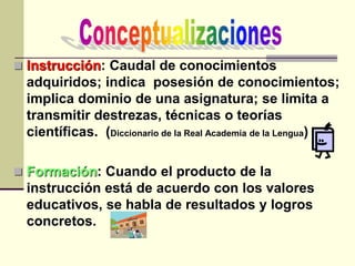  Instrucción: Caudal de conocimientos
adquiridos; indica posesión de conocimientos;
implica dominio de una asignatura; se limita a
transmitir destrezas, técnicas o teorías
científicas. (Diccionario de la Real Academia de la Lengua)
 Formación: Cuando el producto de la
instrucción está de acuerdo con los valores
educativos, se habla de resultados y logros
concretos.
 