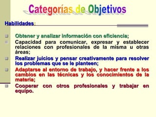 Habilidades:
 Obtener y analizar información con eficiencia;
 Capacidad para comunicar, expresar y establecer
relaciones con profesionales de la misma u otras
áreas;
 Realizar juicios y pensar creativamente para resolver
los problemas que se le planteen;
 Adaptarse al entorno de trabajo, y hacer frente a los
cambios en las técnicas y los conocimientos de la
materia;
 Cooperar con otros profesionales y trabajar en
equipo.
 