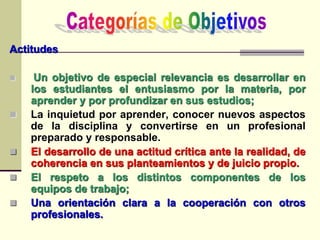 Actitudes
 Un objetivo de especial relevancia es desarrollar en
los estudiantes el entusiasmo por la materia, por
aprender y por profundizar en sus estudios;
 La inquietud por aprender, conocer nuevos aspectos
de la disciplina y convertirse en un profesional
preparado y responsable.
 El desarrollo de una actitud crítica ante la realidad, de
coherencia en sus planteamientos y de juicio propio.
 El respeto a los distintos componentes de los
equipos de trabajo;
 Una orientación clara a la cooperación con otros
profesionales.
 