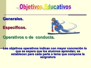 Generales.
Específicos.
Operativos o de conducta.
Los objetivos operativos indican con mayor concreción lo
que se espera que los alumnos aprendan; se
establecen para cada parte o tema que compone la
asignatura
 
