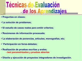 Preguntas en clases;
La solución de problemas;
El estudio de casos reales para emitir criterios;
Resúmenes de información procesada;
La elaboración de ponencias, artículos, monografías, etc;
 Participación en foros-debates;
Realización de pruebas escritas y orales;
- test parametrizados y pruebas abiertas
Diseño y ejecución de proyectos integradores de investigación.
 