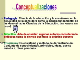  Pedagogía: Ciencia de la educación y la enseñanza; en la
actualidad se la considera como la ciencia fundamental de
las denominadas Ciencias de la Educación. (Real Academia de la
Lengua)
 Didáctica: Arte de enseñar; algunos autores consideran la
didáctica como la ciencia que trata la práctica docente
 Enseñanza: Es el sistema y método de dar instrucción.
Conjunto de conocimientos, principios, ideas, que se
enseña a otras personas.
 