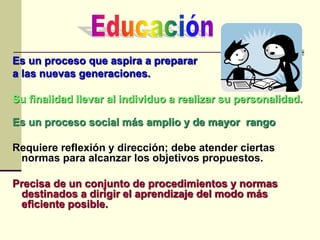 Es un proceso que aspira a preparar
a las nuevas generaciones.
Su finalidad llevar al individuo a realizar su personalidad.
Es un proceso social más amplio y de mayor rango
Requiere reflexión y dirección; debe atender ciertas
normas para alcanzar los objetivos propuestos.
Precisa de un conjunto de procedimientos y normas
destinados a dirigir el aprendizaje del modo más
eficiente posible.
 