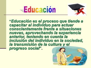 “Educación es el proceso que tiende a
capacitar al individuo para actuar
conscientemente frente a situaciones
nuevas, aprovechando la experiencia
anterior, teniendo en cuenta la
inclusión del individuo en la sociedad,
la transmisión de la cultura y el
progreso social”.
 