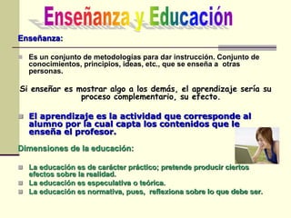 Enseñanza:
 Es un conjunto de metodologías para dar instrucción. Conjunto de
conocimientos, principios, ideas, etc., que se enseña a otras
personas.
Si enseñar es mostrar algo a los demás, el aprendizaje sería su
proceso complementario, su efecto.
 El aprendizaje es la actividad que corresponde al
alumno por la cual capta los contenidos que le
enseña el profesor.
Dimensiones de la educación:
 La educación es de carácter práctico; pretende producir ciertos
efectos sobre la realidad.
 La educación es especulativa o teórica.
 La educación es normativa, pues, reflexiona sobre lo que debe ser.
 