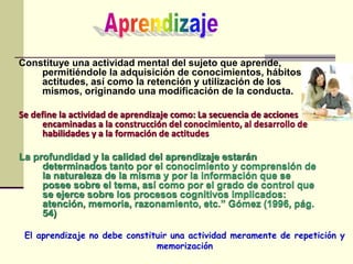 Constituye una actividad mental del sujeto que aprende,
permitiéndole la adquisición de conocimientos, hábitos y
actitudes, así como la retención y utilización de los
mismos, originando una modificación de la conducta.
Se define la actividad de aprendizaje como: La secuencia de acciones
encaminadas a la construcción del conocimiento, al desarrollo de
habilidades y a la formación de actitudes
La profundidad y la calidad del aprendizaje estarán
determinados tanto por el conocimiento y comprensión de
la naturaleza de la misma y por la información que se
posee sobre el tema, así como por el grado de control que
se ejerce sobre los procesos cognitivos implicados:
atención, memoria, razonamiento, etc.” Gómez (1996, pág.
54)
El aprendizaje no debe constituir una actividad meramente de repetición y
memorización
 
