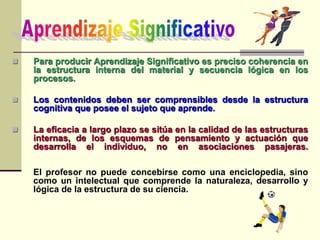  Para producir Aprendizaje Significativo es preciso coherencia en
la estructura interna del material y secuencia lógica en los
procesos.
 Los contenidos deben ser comprensibles desde la estructura
cognitiva que posee el sujeto que aprende.
 La eficacia a largo plazo se sitúa en la calidad de las estructuras
internas, de los esquemas de pensamiento y actuación que
desarrolla el individuo, no en asociaciones pasajeras.
El profesor no puede concebirse como una enciclopedia, sino
como un intelectual que comprende la naturaleza, desarrollo y
lógica de la estructura de su ciencia.
 