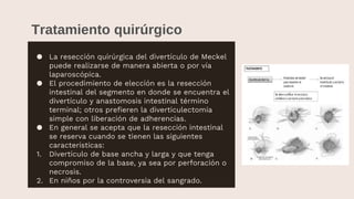 Tratamiento quirúrgico
● La resección quirúrgica del divertículo de Meckel
puede realizarse de manera abierta o por vía
laparoscópica.
● El procedimiento de elección es la resección
intestinal del segmento en donde se encuentra el
divertículo y anastomosis intestinal término
terminal; otros prefieren la diverticulectomía
simple con liberación de adherencias.
● En general se acepta que la resección intestinal
se reserva cuando se tienen las siguientes
características:
1. Divertículo de base ancha y larga y que tenga
compromiso de la base, ya sea por perforación o
necrosis.
2. En niños por la controversia del sangrado.
 