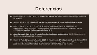 Referencias
● Ruíz-Celorio, M. (2014, 1 abril). El divertículo de Meckel. Revista Médica del Hospital General
de México. https://www.elsevier.es/en-revista-revista-medica-del-hospital-general-325-
articulo-el-diverticulo-meckel-X0185106314366094
● Manuel, M. M. (s. f.). Divertículo de Meckel como causa de dolor abdominal recurrente.
https://scielo.isciii.es/scielo.php?script=sci_arttext&pid=S1699-695X2019000300151
● R, R. P., Parra, D. A., B, C. G., & C, R. R. (2003). DIAGNOSTICO POR IMAGENES DE
DIVERTICULITIS DE MECKEL: PRESENTACION DE UN CASO CLINICO y REVISION DE LA
LITERATURA. Revista Chilena de Radiología, 9(1). https://doi.org/10.4067/s0717-
93082003000100004
● Diagnóstico de divertículo de meckel mediante cápsula endoscópica. (2023, 13 noviembre).
Gastroenterología Latinoamericana. H
ttps://gastrolat.org/gastrolat2021001-04/
● Baum, J. A., & Companioni, R. A. C. (2023, 15 noviembre). Divertículo de Meckel. Manual MSD
versión para profesionales. https://www.msdmanuals.com/es/professional/trastornos-
gastrointestinales/enfermedad-diverticular/divert%C3%ADculo-de-meckel
 