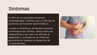 Sintomas
El 33% de los pacientes presentan
sintomatología, mientras que un 16% de los
pacientes permanecen asintomáticos.
Cuando el divertículo de Meckel presenta
manifestaciones clínicas, éstas suelen ser
inespecíficas y por tanto se dificulta el
diagnóstico. La presencia de síntomas
generalmente obedece al desarrollo de
complicaciones.
 