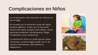 Complicaciones en Niños
Chronic
La complicación más frecuente en niños es la
hemorragia.
Es causada por la secreción ácida del tejido
ectópico gástrico, o bien, por la secreción
alcalina del tejido ectópico pancreático. Estos
pacientes presentan hematoquezia, fatiga,
irritabilidad y dolor abdominal.
La exploración física no suele aportar datos
relevantes. La hemorragia puede ocurrir de
manera intermitente, dificultando el
diagnóstico.
 