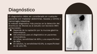 El diagnóstico debe ser considerado en cualquier
paciente con malestar abdominal, náusea y vómito o
hemorragia intestinal.
El método diagnóstico más preciso en la detección del
divertículo de Meckel es el estudio con tecnecio-99m
pertecnetato.
● Depende de la captación por la mucosa gástrica
heterotópica.
● Útil entonces para el diagnóstico en pacientes
sintomáticos.
● En niños, sensibilidad de 85% y una especificidad
de 95%.
● En adultos, la sensibilidad 62.5%, la especificidad
es de sólo 9%.
Diagnóstico
 
