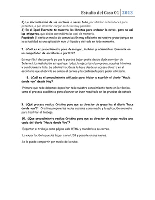 Estudio del Caso 01 2013
2) La sincronización de los archivos a veces falla, por utilizar ordenadores poco
potentes, o por intentar cargar archivos muy pesados
3) En el Ipad Evernote te muestra las libretas para ordenar la notas, pero no así
las etiquetas, que debes aprendértelas casi de memoria.
Facebook Si sería un medio de comunicación muy eficiente en nuestro grupo porque en
la actualidad es una aplicación muy utilizada y visitada en todo momento.
7. ¿Cuál es el procedimiento para descargar, instalar y administrar Evernote en
un computador de escritorio o portátil?
Es muy fácil descargarlo ya que lo puedes bajar gratis desde algún servidor de
Internet. La instalación es igual que todas, lo ejecutas el programa, aceptas términos
y condiciones y listo. La administración se la hace desde un acceso directo en el
escritorio que al abrirlo se coloca el correo y la contraseña para poder utilizarlo.
8. ¿Cuál es el procedimiento utilizado para iniciar a escribir el diario "Hacia
donde voy" desde Hoy?
Primero que todo debemos depositar todo nuestro conocimiento tanto en la técnica,
como el proceso académico para alcanzar un buen resultado en las pruebas de estado
9. ¿Qué proceso realiza Cristina para que su director de grupo lea el diario "hace
donde voy"? Cristina propone las redes sociales como medio y la aplicación evernote
para facilitar el trabajo.
10. ¿Que procedimiento realiza Cristina para que su director de grupo reciba una
copia del diario "Hacia donde Voy"?
Exportar el trabajo como página web HTML y mandarlo a su correo.
La exportación la puedes bajar a una USB y pasarle en sus manos.
Se la puede compartir por medio de la nube.
 