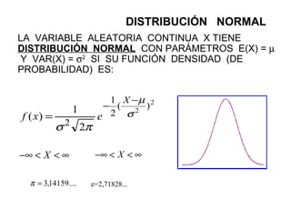 LA VARIABLE ALEATORIA CONTINUA X TIENE
DISTRIBUCIÓN NORMAL CON PARÁMETROS E(X) = µ
Y VAR(X) = σ2
SI SU FUNCIÓN DENSIDAD (DE
PROBABILIDAD) ES:
2
2
)(
2
1
2
2
1
)( σ
µ
πσ
−
−
=
X
exf
∞<<−∞ X ∞<<−∞ X
....14159,3=π e=2,71828...
DISTRIBUCIÓN NORMAL
 