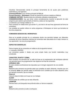 industrias internacionales siendo la principal herramienta de de ayuda para problemas
    matemáticos y de ingeniería.
    Command Window: es la ventana principal de MatLab.
    Current Directory – Workspace: Donde se guarda los archivos creados en MatLab.
    COMMAND HISTORY: Muestra todos los comandos utilizados recientemente.
    CONSIDERACIONES: hay que tomar varias consideraciones durante la ejecución de este
    programa para saberlo aprovecharlo al máximo y estas son las siguientes:
·   La extensión que maneja matlab es *.m
·   Para comentar en matlab tiene que escribir % y asi todo lo de esa línea aparecerá de forma de
    comentario.
·   Las variables se pueden utilizar en varios programas o Workspace sin tener que borrarlas de
    los otros programas.

    COMANDOS BÁSICOS DEL WORKSPACE:

    Esta es la pantalla principal de un workspace donde nos permitirá trabajar con diferentes
    comandos de forma interactiva mientras los comandos sean ejecutados de a mejor manera no
    nos aparecerán los erros de programación.

    ASPECTOS GENERALES:

    Para el ingreso de los comandos en matlab es de la siguiente manera:
    >> comando <ENTER>
    Los comandos pueden ir desde una suma simple hasta una función matemática muy
    complicada.

    CARACTER; (PUNTO Y COMA).
    Este comando nos permitirá dar un salto de línea en la programación del workspace además
    nos permitirá hacer una programación mas rápida en la línea de comandos.
    VARIABLE ANS.
    En esta variable se almacenara las repuestas que no tengan asignación de una variable.
    WHO.
    Mediante este comando nos permite saber que variables se están utilizando, mientras que con
    el comando whos nos permite saber la dimensión de la variable que se esta utilizando como
    por ejemplo el tamaño, tipo de variable.
    Class (x)
    Indica la clase de datos con la que se va a trabajar.
    CLEAR ´
    Elimina todas las varibles que se esta utilizando.
    LOOKFOR
    Permite hacer una búsqueda mas profunda sobre un tema en especial.

    QUIT.
    Mediante este comando se sale e workspace.
 