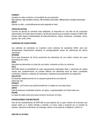 FPRINTF
visualiza un valor numérico o el resultado de una expresión
%s cadenas, %d variables enteras, %f variables decimales, %lf grandes variables decimales.
INPUT
Solicita un dato y automáticamente será asignado el valor

TIPOS DE DATOS
Cuando se ejecuta el comando help datatypes, la respuesta es una lista de los comandos
relacionados con todos tipos de datos y de las estructuras que se pueden manejar en MATLAB.
Existen siete clases fundamentales de datos:Numéricos, reales, caracteres, complejos, struct,
sparse, cell, uint8, inline.

CADENAS DE CARACTERES

Las cadenas de caracteres se muestran como vectores de caracteres ASCII, pero son
almacenadas internamente mediante el correspondiente vector de referencias de dichos
caracteres.
SPARSE
Sirve para almacenar de forma económica los elementos de una matriz muchos de cuyos
elementos son nulos.
FIND
Devuelve los elementos no nulos de una matriz, indicando su fila y su columna:
CELL
MATLAB ofrece la posibilidad de crear agrupaciones matriciales (filas y columnas) de celdas
vacías que, posteriormente, se pueden rellenar con diferentes tipos de datos: cantidades
numéricas, matrices o cadenas da caracteres, mediante el procedimiento de asignación.
CELLPLOT
El comando cellplot permite ver un esquema general de una clase de
datos tipo cell.
STRUCT
Identifica una función que puede transformar un objeto en una clase struct.
UINT8
Está formada por cantidades enteras, sin signo, y representables con 8 bits cada una.
INLINE
La clase de datos inline sirve para construir funciones ‘en línea’.

OPERACIONES CON MATRICES
Una de las características de MATLAB es que dispone de un gran número de funciones que
actúan sobre un a matriz entrada a entrada. La suma, resta y producto por un escalar se
realizan elemento a elemento, sin embargo, elevar a una potencia, multiplicar y dividir no.


USO DE LA AYUDA
 