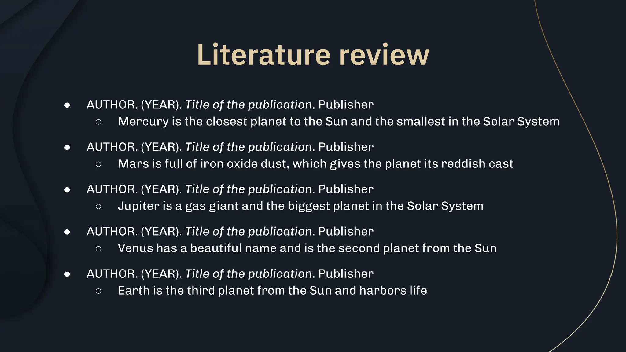 ● AUTHOR. (YEAR). Title of the publication. Publisher
○ Mercury is the closest planet to the Sun and the smallest in the Solar System
● AUTHOR. (YEAR). Title of the publication. Publisher
○ Mars is full of iron oxide dust, which gives the planet its reddish cast
● AUTHOR. (YEAR). Title of the publication. Publisher
○ Jupiter is a gas giant and the biggest planet in the Solar System
● AUTHOR. (YEAR). Title of the publication. Publisher
○ Venus has a beautiful name and is the second planet from the Sun
● AUTHOR. (YEAR). Title of the publication. Publisher
○ Earth is the third planet from the Sun and harbors life
Literature review
 