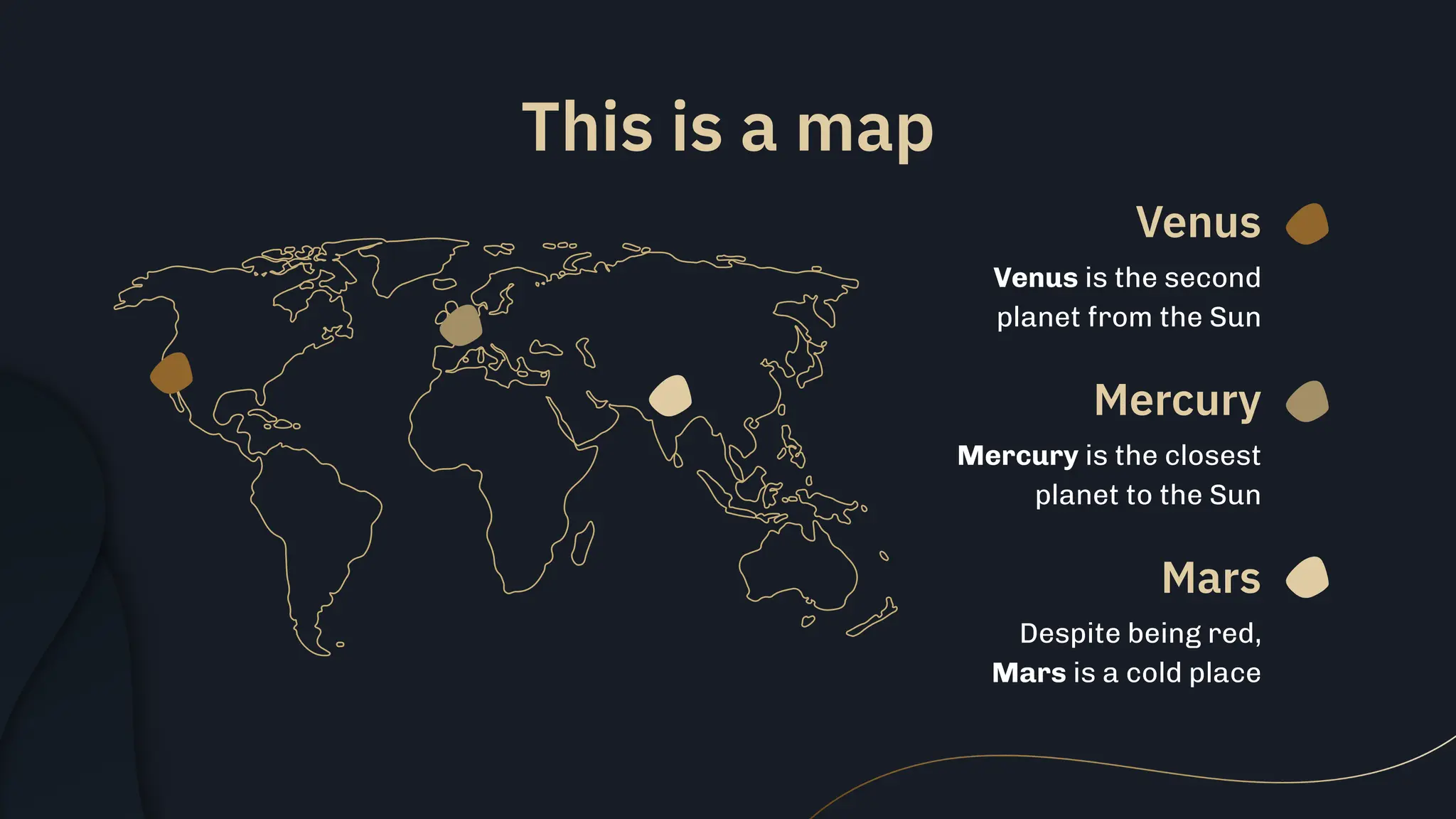 This is a map
Venus
Mars
Mercury
Venus is the second
planet from the Sun
Despite being red,
Mars is a cold place
Mercury is the closest
planet to the Sun
 