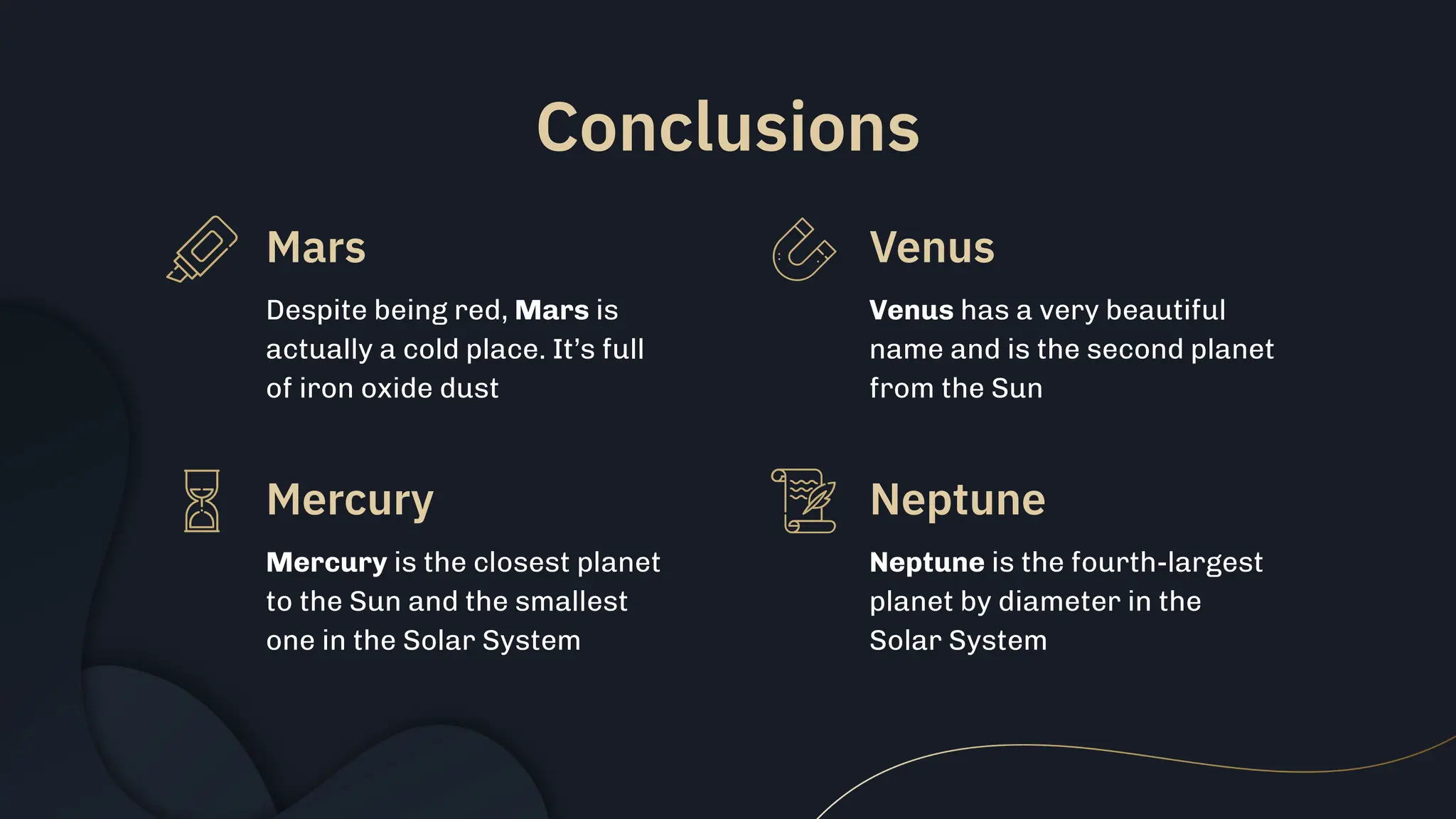 Conclusions
Despite being red, Mars is
actually a cold place. It’s full
of iron oxide dust
Venus has a very beautiful
name and is the second planet
from the Sun
Mercury is the closest planet
to the Sun and the smallest
one in the Solar System
Neptune is the fourth-largest
planet by diameter in the
Solar System
Mars Venus
Mercury Neptune
 