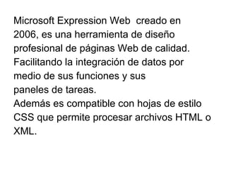 Microsoft Expression Web  creado en 2006, es una herramienta de diseño profesional de páginas Web de calidad. Facilitando la integración de datos por medio de sus funciones y sus paneles de tareas.  Además es compatible con hojas de estilo CSS que permite procesar archivos HTML o XML. 