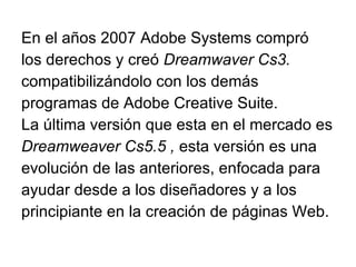 En el años 2007 Adobe Systems compró los derechos y creó  Dreamwaver Cs3. compatibilizándolo con los demás programas de Adobe Creative Suite. La última versión que esta en el mercado es Dreamweaver Cs5.5 ,  esta versión es una evolución de las anteriores, enfocada para ayudar desde a los diseñadores y a los principiante en la creación de páginas Web.  
