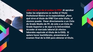 ¿Qué título se da al acabar la FPB? Al aprobar
todas las asignaturas se recibe el Título
Profesional Básico en la especialidad. ¿Para
qué sirve el título de FPB? Con este título, el
alumno puede: Pasar directamente a un Ciclo
de Grado Medio de FP, de este a un Ciclo de
Grado Superior y de aquí a la Universidad.
Acceder al mercado laboral (A efectos
laborales equivale al título de la ESO). Si
quiere hacer bachillerato, presentarse al
examen final de la ESO para obtener el título.
 