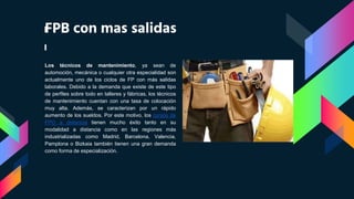 FPB con mas salidas
Los técnicos de mantenimiento, ya sean de
automoción, mecánica o cualquier otra especialidad son
actualmente uno de los ciclos de FP con más salidas
laborales. Debido a la demanda que existe de este tipo
de perfiles sobre todo en talleres y fábricas, los técnicos
de mantenimiento cuentan con una tasa de colocación
muy alta. Además, se caracterizan por un rápido
aumento de los sueldos. Por este motivo, los cursos de
FPO a distancia tienen mucho éxito tanto en su
modalidad a distancia como en las regiones más
industrializadas como Madrid, Barcelona, Valencia,
Pamplona o Bizkaia también tienen una gran demanda
como forma de especialización.
 