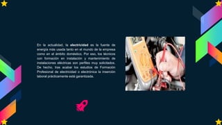 En la actualidad, la electricidad es la fuente de
energía más usada tanto en el mundo de la empresa
como en el ámbito doméstico. Por eso, los técnicos
con formación en instalación y mantenimiento de
instalaciones eléctricas son perfiles muy solicitados.
De hecho, tras acabar los estudios de Formación
Profesional de electricidad o electrónica la inserción
laboral prácticamente está garantizada.
 