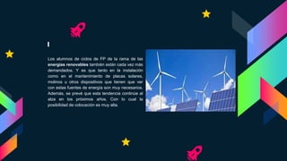 Los alumnos de ciclos de FP de la rama de las
energías renovables también están cada vez más
demandados. Y es que tanto en la instalación
como en el mantenimiento de placas solares,
molinos u otros dispositivos que tienen que ver
con estas fuentes de energía son muy necesarios.
Además, se prevé que esta tendencia continúe al
alza en los próximos años. Con lo cual la
posibilidad de colocación es muy alta.
 